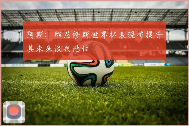 阿斯：维尼修斯世界杯表现将提升其未来谈判地位