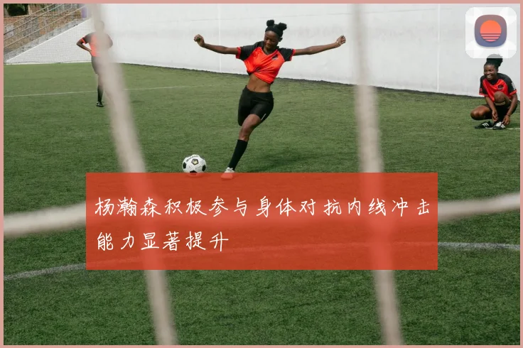 杨瀚森积极参与身体对抗内线冲击能力显著提升