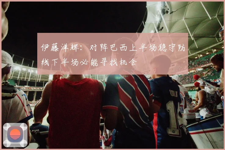 伊藤洋辉：对阵巴西上半场稳守防线下半场必能寻找机会