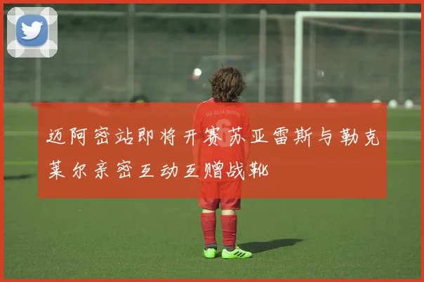 迈阿密站即将开赛苏亚雷斯与勒克莱尔亲密互动互赠战靴