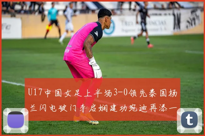 U17中国女足上半场3-0领先泰国杨兰闪电破门李启娴建功宛迪再添一分