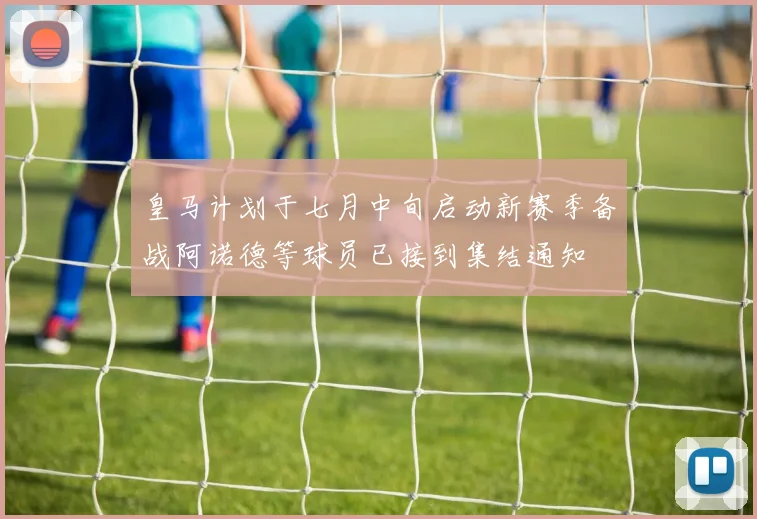 皇马计划于七月中旬启动新赛季备战阿诺德等球员已接到集结通知