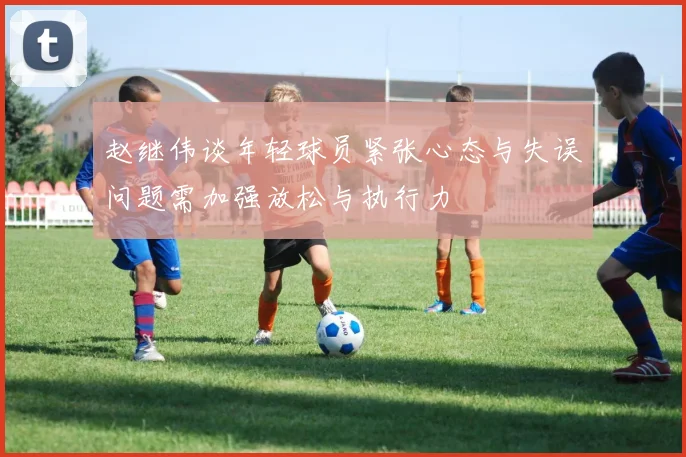 赵继伟谈年轻球员紧张心态与失误问题需加强放松与执行力