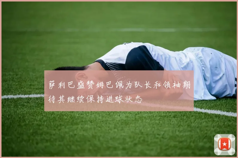 萨利巴盛赞姆巴佩为队长和领袖期待其继续保持进球状态