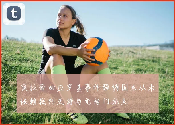 莫拉蒂回应罗基事件强调国米从未依赖裁判支持与电话门无关