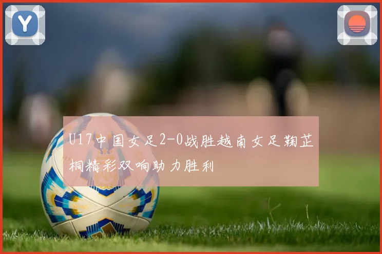 U17中国女足2-0战胜越南女足鞠芷桐精彩双响助力胜利