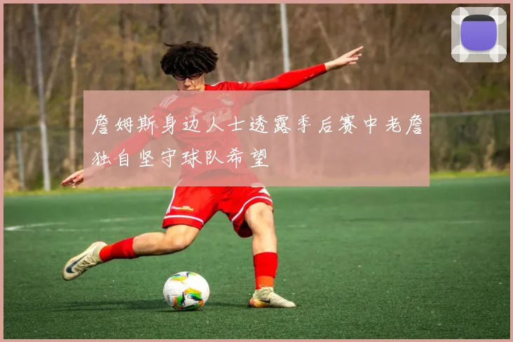 詹姆斯身边人士透露季后赛中老詹独自坚守球队希望
