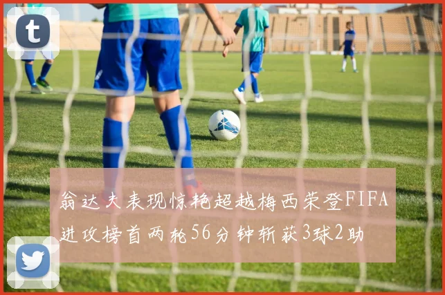 翁达夫表现惊艳超越梅西荣登FIFA进攻榜首两轮56分钟斩获3球2助
