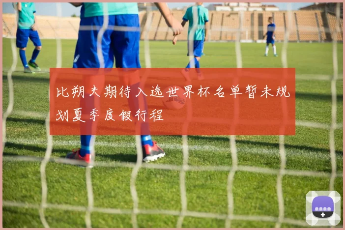 比朔夫期待入选世界杯名单暂未规划夏季度假行程