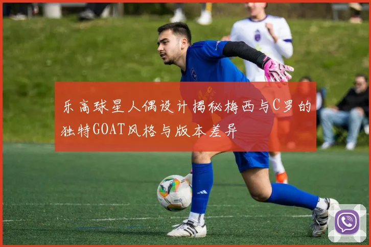 乐高球星人偶设计揭秘梅西与C罗的独特GOAT风格与版本差异