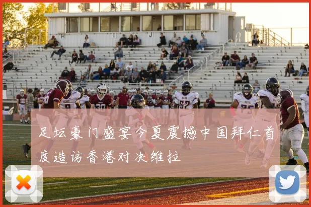 足坛豪门盛宴今夏震撼中国拜仁首度造访香港对决维拉
