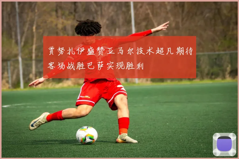 贾努扎伊盛赞亚马尔技术超凡期待客场战胜巴萨实现胜利