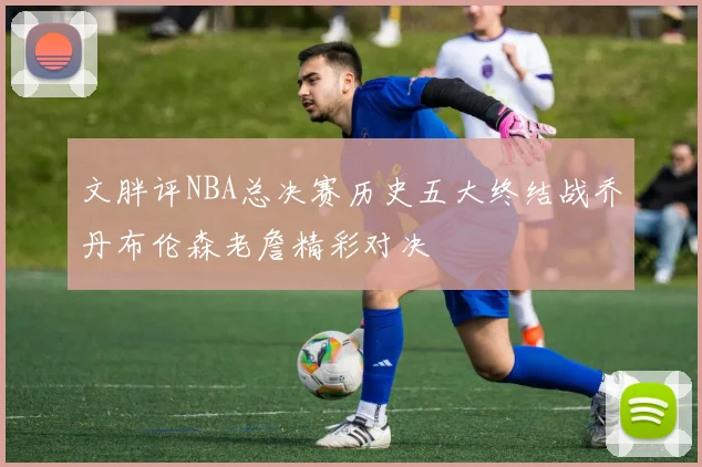 文胖评NBA总决赛历史五大终结战乔丹布伦森老詹精彩对决