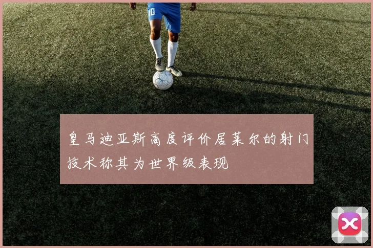 皇马迪亚斯高度评价居莱尔的射门技术称其为世界级表现