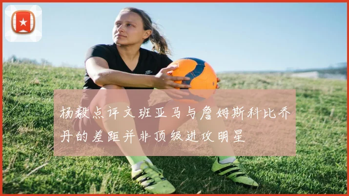 杨毅点评文班亚马与詹姆斯科比乔丹的差距并非顶级进攻明星
