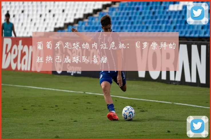 葡萄牙足球的内讧危机：C罗崇拜的狂热已成球队毒瘤