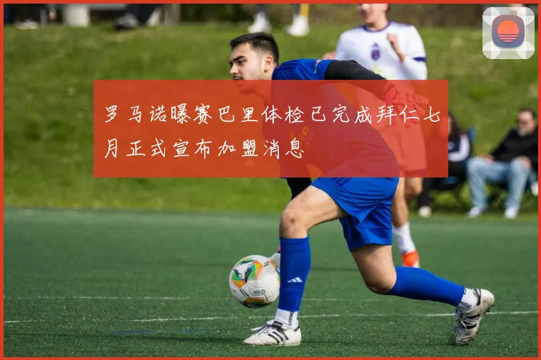 罗马诺曝赛巴里体检已完成拜仁七月正式宣布加盟消息