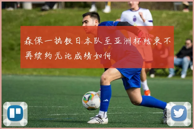 森保一执教日本队至亚洲杯结束不再续约无论成绩如何