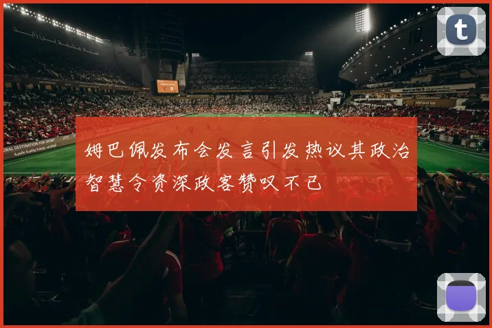 姆巴佩发布会发言引发热议其政治智慧令资深政客赞叹不已