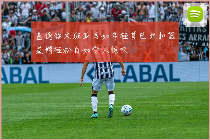 基德称文班亚马如年轻贾巴尔扣篮盖帽轻松自如令人惊叹